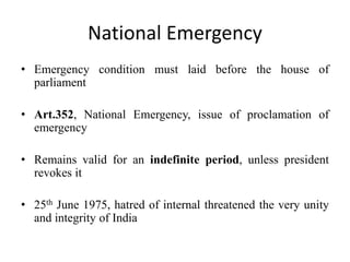 National Emergency
• Emergency condition must laid before the house of
parliament
• Art.352, National Emergency, issue of proclamation of
emergency
• Remains valid for an indefinite period, unless president
revokes it
• 25th June 1975, hatred of internal threatened the very unity
and integrity of India
 