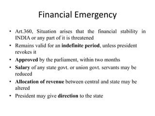 Financial Emergency
• Art.360, Situation arises that the financial stability in
INDIA or any part of it is threatened
• Remains valid for an indefinite period, unless president
revokes it
• Approved by the parliament, within two months
• Salary of any state govt. or union govt. servants may be
reduced
• Allocation of revenue between central and state may be
altered
• President may give direction to the state
 
