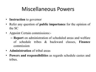 Miscellaneous Powers
• Instruction to governor
• Refer any question of public importance for the opinion of
the SC
• Appoint Certain commissions:-
– Report on administration of scheduled areas and welfare
of schedule tribes & backward classes, Finance
commission
• Administration of tribal areas
• Powers and responsibilities as regards schedule castes and
tribes.
 