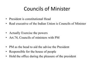 Councils of Minister
• President is constitutional Head
• Real executive of the Indian Union is Councils of Minister
• Actually Exercise the powers
• Art.74, Councils of ministers with PM
• PM as the head to aid the advise the President
• Responsible for the house of people
• Hold the office during the pleasure of the president
 