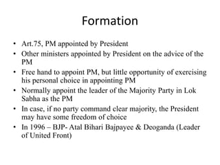 Formation
• Art.75, PM appointed by President
• Other ministers appointed by President on the advice of the
PM
• Free hand to appoint PM, but little opportunity of exercising
his personal choice in appointing PM
• Normally appoint the leader of the Majority Party in Lok
Sabha as the PM
• In case, if no party command clear majority, the President
may have some freedom of choice
• In 1996 – BJP- Atal Bihari Bajpayee & Deoganda (Leader
of United Front)
 
