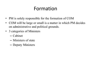 Formation
• PM is solely responsible for the formation of COM
• COM will be large or small is a matter in which PM decides
on administrative and political grounds.
• 3 categories of Ministers
– Cabinet
– Ministers of state
– Deputy Ministers
 