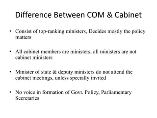 Difference Between COM & Cabinet
• Consist of top-ranking ministers, Decides mostly the policy
matters
• All cabinet members are ministers, all ministers are not
cabinet ministers
• Minister of state & deputy ministers do not attend the
cabinet meetings, unless specially invited
• No voice in formation of Govt. Policy, Parliamentary
Secretaries
 