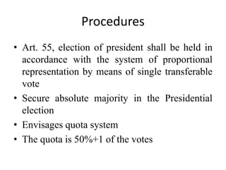 Procedures
• Art. 55, election of president shall be held in
accordance with the system of proportional
representation by means of single transferable
vote
• Secure absolute majority in the Presidential
election
• Envisages quota system
• The quota is 50%+1 of the votes
 