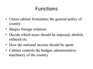 Functions
• Union cabinet formulates the general policy of
country
• Shapes foreign relations
• Decide which taxes should be imposed, abolish,
reduced etc.
• How the national income should be spent
• Cabinet controls the budget, administrative
machinery of the country
 