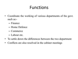 Functions
• Coordinate the working of various departments of the govt.
such as:-
– Finance
– Home Defence
– Commerce
– Labour etc.
• To settle down the differences between the two department
• Conflicts are also resolved in the cabinet meetings
 