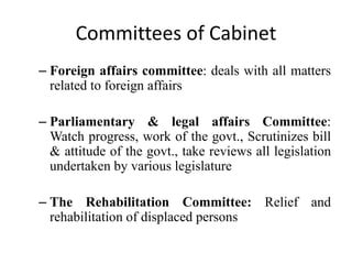 Committees of Cabinet
– Foreign affairs committee: deals with all matters
related to foreign affairs
– Parliamentary & legal affairs Committee:
Watch progress, work of the govt., Scrutinizes bill
& attitude of the govt., take reviews all legislation
undertaken by various legislature
– The Rehabilitation Committee: Relief and
rehabilitation of displaced persons
 