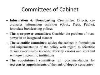 Committees of Cabinet
– Information & Broadcasting Committee: Directs, co-
ordinates information activities (Govt., Press, Public),
formulate broadcasting polices
– The man-power committee: Consider the problem of man-
power in an integrated manner
– The scientific committee: advice the cabinet in formulation
and implementation of the policy with regard to scientific
affairs, co-ordinates scientific work by various ministers and
semi-govt. scientific institutions
– The appointment committee: all recommendations for
secretaries appointments of the rank of deputy secretaries
 