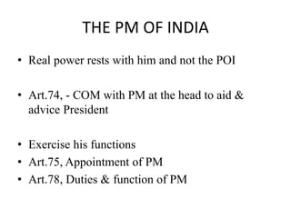THE PM OF INDIA
• Real power rests with him and not the POI
• Art.74, - COM with PM at the head to aid &
advice President
• Exercise his functions
• Art.75, Appointment of PM
• Art.78, Duties & function of PM
 