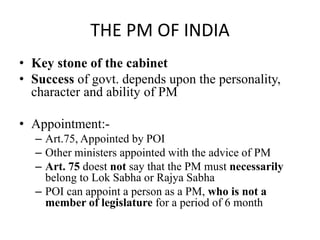 THE PM OF INDIA
• Key stone of the cabinet
• Success of govt. depends upon the personality,
character and ability of PM
• Appointment:-
– Art.75, Appointed by POI
– Other ministers appointed with the advice of PM
– Art. 75 doest not say that the PM must necessarily
belong to Lok Sabha or Rajya Sabha
– POI can appoint a person as a PM, who is not a
member of legislature for a period of 6 month
 