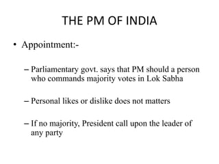 THE PM OF INDIA
• Appointment:-
– Parliamentary govt. says that PM should a person
who commands majority votes in Lok Sabha
– Personal likes or dislike does not matters
– If no majority, President call upon the leader of
any party
 