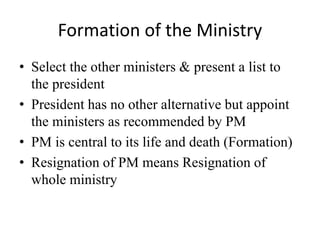 Formation of the Ministry
• Select the other ministers & present a list to
the president
• President has no other alternative but appoint
the ministers as recommended by PM
• PM is central to its life and death (Formation)
• Resignation of PM means Resignation of
whole ministry
 