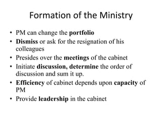 Formation of the Ministry
• PM can change the portfolio
• Dismiss or ask for the resignation of his
colleagues
• Presides over the meetings of the cabinet
• Initiate discussion, determine the order of
discussion and sum it up.
• Efficiency of cabinet depends upon capacity of
PM
• Provide leadership in the cabinet
 