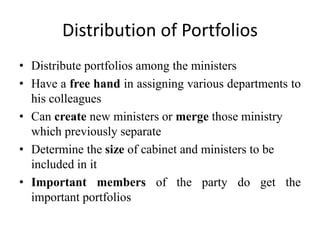 Distribution of Portfolios
• Distribute portfolios among the ministers
• Have a free hand in assigning various departments to
his colleagues
• Can create new ministers or merge those ministry
which previously separate
• Determine the size of cabinet and ministers to be
included in it
• Important members of the party do get the
important portfolios
 