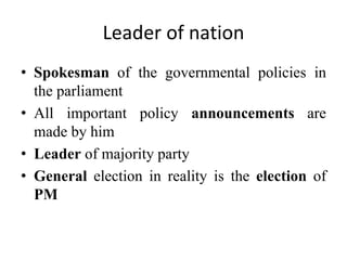 Leader of nation
• Spokesman of the governmental policies in
the parliament
• All important policy announcements are
made by him
• Leader of majority party
• General election in reality is the election of
PM
 