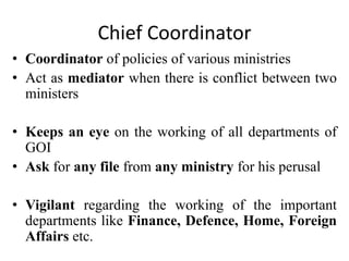 Chief Coordinator
• Coordinator of policies of various ministries
• Act as mediator when there is conflict between two
ministers
• Keeps an eye on the working of all departments of
GOI
• Ask for any file from any ministry for his perusal
• Vigilant regarding the working of the important
departments like Finance, Defence, Home, Foreign
Affairs etc.
 
