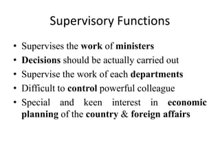 Supervisory Functions
• Supervises the work of ministers
• Decisions should be actually carried out
• Supervise the work of each departments
• Difficult to control powerful colleague
• Special and keen interest in economic
planning of the country & foreign affairs
 
