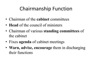 Chairmanship Function
• Chairman of the cabinet committees
• Head of the council of ministers
• Chairman of various standing committees of
the cabinet
• Fixes agenda of cabinet meetings
• Warn, advise, encourage them in discharging
their functions
 