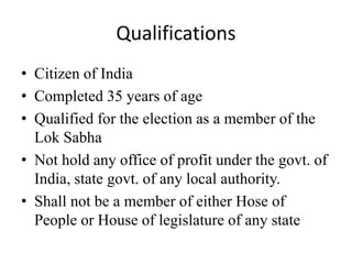 Qualifications
• Citizen of India
• Completed 35 years of age
• Qualified for the election as a member of the
Lok Sabha
• Not hold any office of profit under the govt. of
India, state govt. of any local authority.
• Shall not be a member of either Hose of
People or House of legislature of any state
 