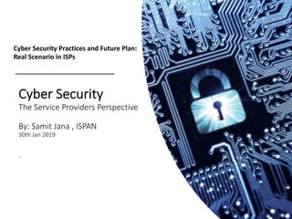 Cyber Security
The Service Providers Perspective
By: Samit Jana , ISPAN
30th Jan 2019
.
Cyber Security Practices and Future Plan:
Real Scenario in ISPs
 