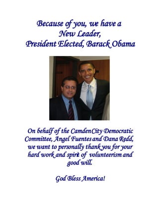 Because of you, we have a
          New Leader,
President Elected, Barack Obama




 On behalf of the Camden City Democratic
Committee, Angel Fuentes and Dana Redd,
 we want to personally thank you for your
 hard work and spirit of volunteerism and
                good will.

           God Bless America!
 