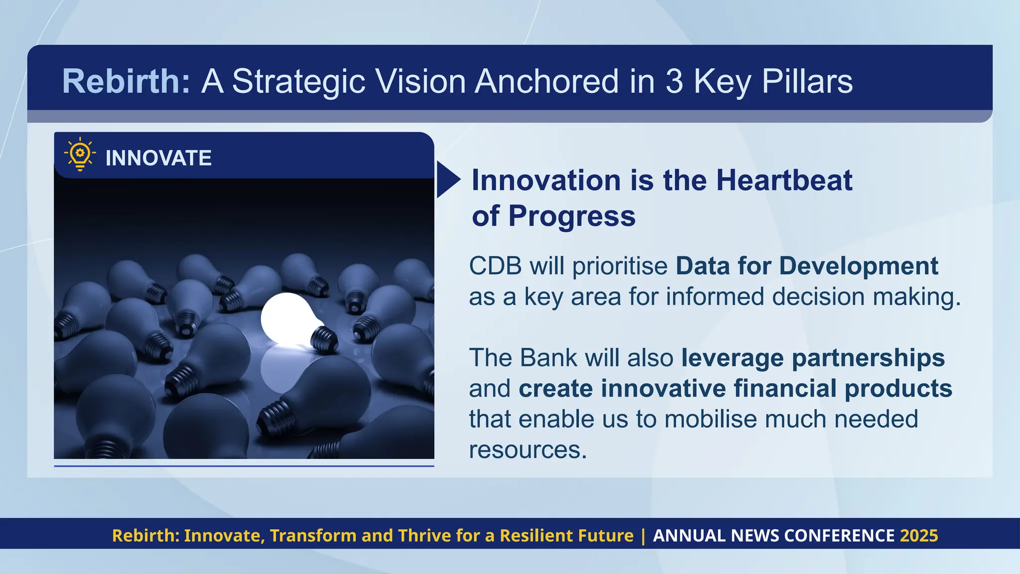 Rebirth: A Strategic Vision Anchored in 3 Key Pillars
INNOVATE
Innovation is the Heartbeat
of Progress
CDB will prioritise Data for Development
as a key area for informed decision making.
The Bank will also leverage partnerships
and create innovative financial products
that enable us to mobilise much needed
resources.
Rebirth: Innovate, Transform and Thrive for a Resilient Future | ANNUAL NEWS CONFERENCE 2025
 