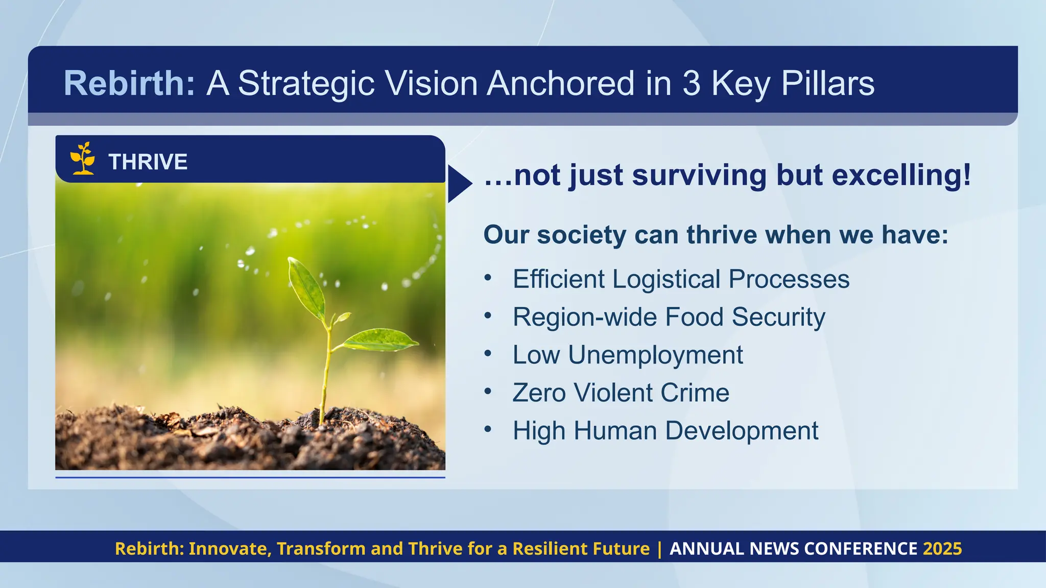 Rebirth: A Strategic Vision Anchored in 3 Key Pillars
THRIVE
…not just surviving but excelling!
Our society can thrive when we have:
• Efficient Logistical Processes
• Region-wide Food Security
• Low Unemployment
• Zero Violent Crime
• High Human Development
Rebirth: Innovate, Transform and Thrive for a Resilient Future | ANNUAL NEWS CONFERENCE 2025
 