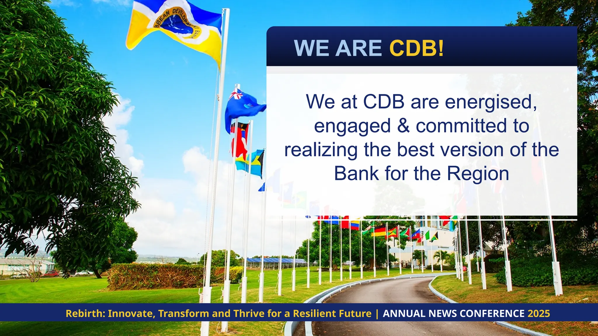 WE ARE CDB!
Rebirth: Innovate, Transform and Thrive for a Resilient Future | ANNUAL NEWS CONFERENCE 2025
We at CDB are energised,
engaged & committed to
realizing the best version of the
Bank for the Region
 