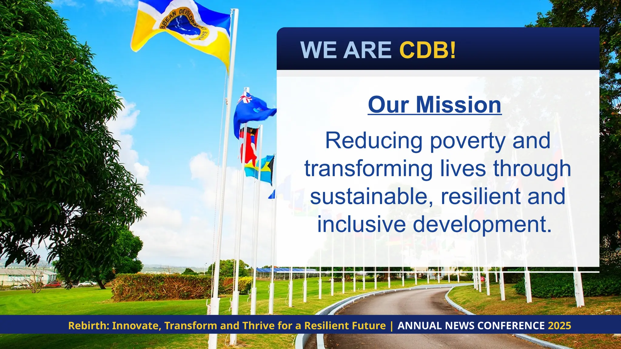 Our Mission
Reducing poverty and
transforming lives through
sustainable, resilient and
inclusive development.
Rebirth: Innovate, Transform and Thrive for a Resilient Future | ANNUAL NEWS CONFERENCE 2025
WE ARE CDB!
 