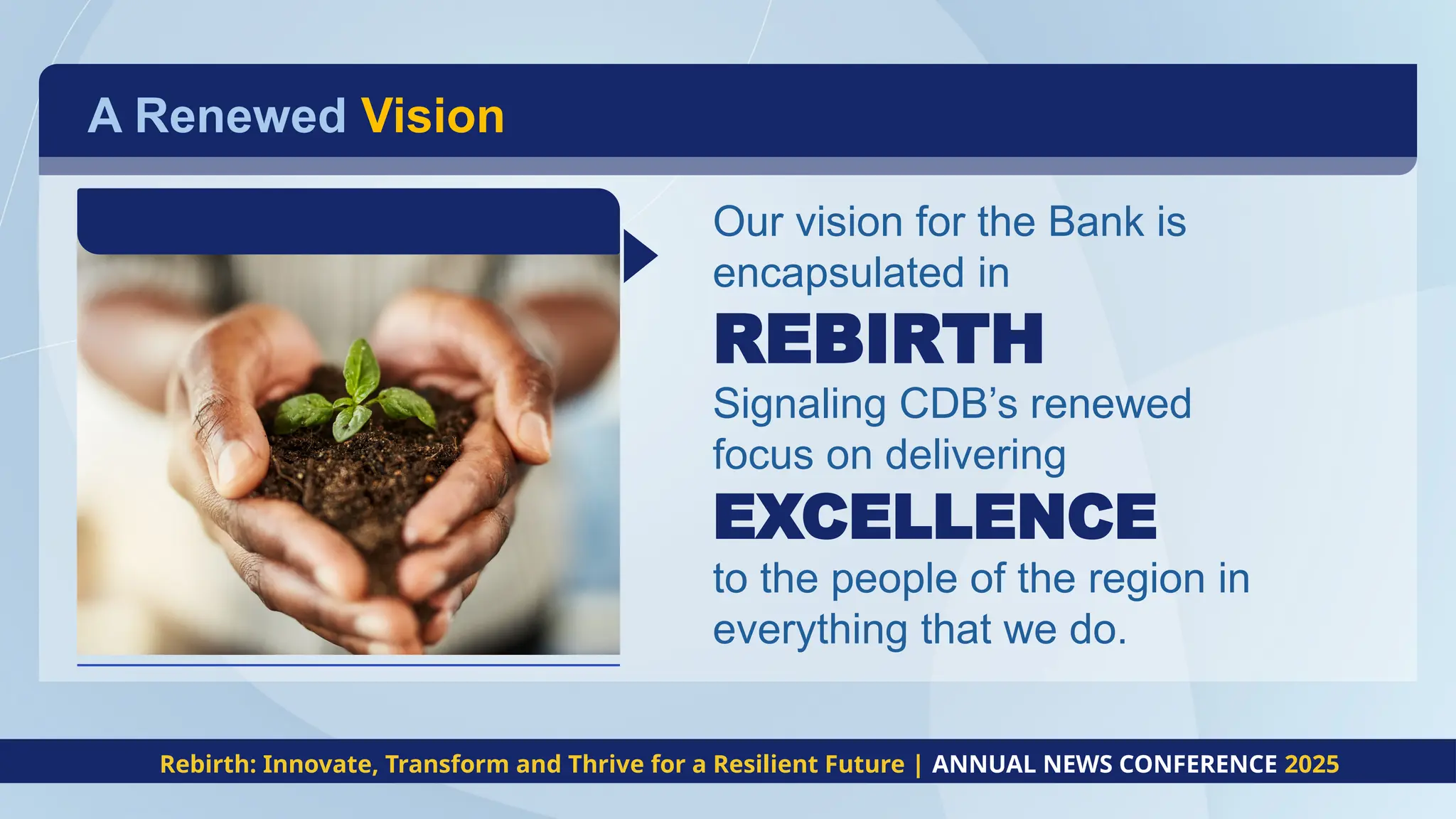 A Renewed Vision
Our vision for the Bank is
encapsulated in
REBIRTH
Signaling CDB’s renewed
focus on delivering
EXCELLENCE
to the people of the region in
everything that we do.
Rebirth: Innovate, Transform and Thrive for a Resilient Future | ANNUAL NEWS CONFERENCE 2025
 