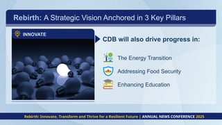 Rebirth: A Strategic Vision Anchored in 3 Key Pillars
INNOVATE
CDB will also drive progress in:
The Energy Transition
Addressing Food Security
Enhancing Education
Rebirth: Innovate, Transform and Thrive for a Resilient Future | ANNUAL NEWS CONFERENCE 2025
 