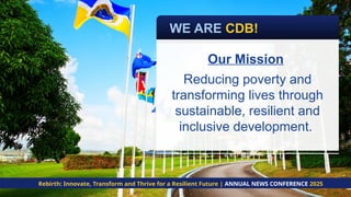 Our Mission
Reducing poverty and
transforming lives through
sustainable, resilient and
inclusive development.
Rebirth: Innovate, Transform and Thrive for a Resilient Future | ANNUAL NEWS CONFERENCE 2025
WE ARE CDB!
 