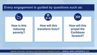 Every engagement is guided by questions such as:
How is this
reducing
poverty?
How will this
transform lives?
How will this
propel the
Caribbean
forward?
Rebirth: Innovate, Transform and Thrive for a Resilient Future | ANNUAL NEWS CONFERENCE 2025
 