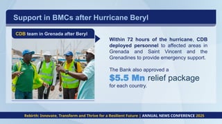 Support in BMCs after Hurricane Beryl
CDB team in Grenada after Beryl
Within 72 hours of the hurricane, CDB
deployed personnel to affected areas in
Grenada and Saint Vincent and the
Grenadines to provide emergency support.
The Bank also approved a
$5.5 Mn relief package
for each country.
Rebirth: Innovate, Transform and Thrive for a Resilient Future | ANNUAL NEWS CONFERENCE 2025
 