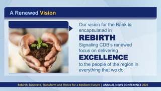 A Renewed Vision
Our vision for the Bank is
encapsulated in
REBIRTH
Signaling CDB’s renewed
focus on delivering
EXCELLENCE
to the people of the region in
everything that we do.
Rebirth: Innovate, Transform and Thrive for a Resilient Future | ANNUAL NEWS CONFERENCE 2025
 