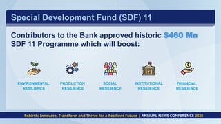 Contributors to the Bank approved historic $460 Mn
SDF 11 Programme which will boost:
Special Development Fund (SDF) 11
ENVIRONMENTAL
RESILIENCE
PRODUCTION
RESILIENCE
SOCIAL
RESILIENCE
INSTITUTIONAL
RESILIENCE
FINANCIAL
RESILIENCE
Rebirth: Innovate, Transform and Thrive for a Resilient Future | ANNUAL NEWS CONFERENCE 2025
 