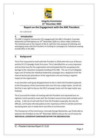IC – President Interview Report 21.12.20
Page 1
Integrity Commission
21st
December 2020
Report on the Engagement with the ANC President
Ref: IC/REP/6/20
1. Introduction
The ANC’s Integrity Commission (IC) engaged with the ANC’s President, Comrade
Matamela Cyril Ramaphosa on 19th
November 2020 via a Zoom video conference.
The interview was at the request of the IC, with the main purpose of soliciting and
exchanging views with the President on funding for campaigns for individuals seeking
to hold office in the ANC.
2. Background
The IC first requested to meet with Cde President in 2018 when the issue of Bosasa
and the CR 17 Campaign funds first arose. The IC identified this as a very important
and sensitive issue for the organisation and anticipated that this was going to do
damage to the reputation and good standing of the ANC. The use of such allegedly
huge sums of money for individual leadership campaigns was a departure from the
internal democratic procedures of the organisation and was having a negative
impact on the organisation.
It was therefore with great disappointment to the IC when the President explained
to the Chairperson of the Commission that since this was a legal matter, he did not
feel that it was right to discuss the CR17 campaign funds until the legal matter was
finalised.
The IC pursued the matter of meeting with the President and requested over an
eighteen month period to meet with the President several times both verbally and in
writing. It did not sit well with the IC that the President especially, but also the
Officials, continually referred publicly to the importance of the IC and the work that
was being done, but in reality there was little to no interaction.
The Chairperson of the Commission, Comrade George Mashamba, was finally able to
welcome the President on the 19th
November 2020 to discuss the use of money for
INDIVIDUAL LEADERSHIP CAMPAIGNS WITHIN THE ORGANISATION.
 