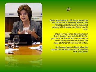 Dilma  Vana Rousseff , 62, hasachieved the raredistinction of becomingBrazil’sfirstfemalepresidentwhenshesucceeded outgoing leftistleader Luis Inacio Lula da Silva.Known for herfiercedetermination in Brazil, Rousseff wasjailed in 1970s for guerrillaactivities and she is nicknamed as “Iran Lady’ by the media similar to the image of Margaret Thatcher of Britain.Shebecameknown in Brazilwhensheopposed the 1964-85 militarydictatorshipthatruledBrazil