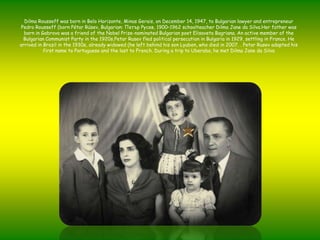 Dilma Rousseff wasborn in Belo Horizonte, Minas Gerais, onDecember 14, 1947, to Bulgarianlawyer and entrepreneur Pedro Rousseff (bornPétarRúsev, Bulgarian: ПетърРусев, 1900–1962 schoolteacher Dilma Jane da Silva.Herfatherwasborn in Gabrovowas a friend of the Nobel Prize-nominatedBulgarianpoetElisavetaBagriana. Anactivemember of the BulgarianCommunistParty in the 1920s,PetarRusevfledpoliticalpersecution in Bulgaria in 1929, settling in France. He arrived in Brazil in the 1930s, alreadywidowed (he left behindhissonLyuben, whodied in 2007. . PetarRusevadaptedhisfirstname to Portuguese and the last to French. During a trip to Uberaba, hemet Dilma Jane da Silva