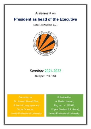 Assignment on
President as head of the Executive
Date: 12th October 2021
Session: 2021-2022
Subject: POL118
Submitted to: Submitted by:
Dr. Javeed Ahmad Bhat, A. Madhu Naresh,
School of Languages and Reg. no.: - 1210941,
Social Sciences, 1st
year Student B.A. (hons),
Lovely Professional University Lovely Professional University
 