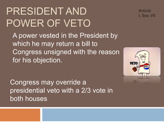 PRESIDENT AND
POWER OF VETO
A power vested in the President by
which he may return a bill to
Congress unsigned with the reason
for his objection.
Congress may override a
presidential veto with a 2/3 vote in
both houses

Article
I, Sec VII

 