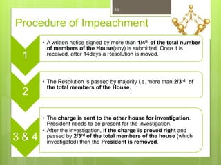 Procedure of Impeachment
1
• A written notice signed by more than 1/4th of the total number
of members of the House(any) is submitted. Once it is
received, after 14days a Resolution is moved.
2
• The Resolution is passed by majority i.e. more than 2/3rd of
the total members of the House.
3 & 4
• The charge is sent to the other house for investigation.
President needs to be present for the investigation.
• After the investigation, if the charge is proved right and
passed by 2/3rd of the total members of the house (which
investigated) then the President is removed.
10
 