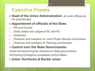 Executive Powers
 Head of the Union Administration: all union official are
his subordinates.
 Appointment of officials of the State:
a) PM and Council,
b) Chief Justice and Judges of SC and HC
c) Governors
d) Chairman and members of- Union Public Service Commission
e) Chairman and members of- Planning Commission
 Control over the State Governments:
Union Government gives directions to State governments.
And During Emergency completely control states.
 Union Territories & Border areas:
12
 