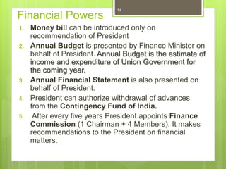 Financial Powers
1. Money bill can be introduced only on
recommendation of President
2. Annual Budget is presented by Finance Minister on
behalf of President. Annual Budget is the estimate of
income and expenditure of Union Government for
the coming year.
3. Annual Financial Statement is also presented on
behalf of President.
4. President can authorize withdrawal of advances
from the Contingency Fund of India.
5. After every five years President appoints Finance
Commission (1 Chairman + 4 Members). It makes
recommendations to the President on financial
matters.
14
 