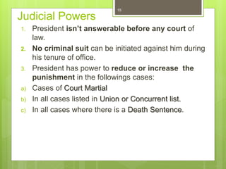 Judicial Powers
1. President isn’t answerable before any court of
law.
2. No criminal suit can be initiated against him during
his tenure of office.
3. President has power to reduce or increase the
punishment in the followings cases:
a) Cases of Court Martial
b) In all cases listed in Union or Concurrent list.
c) In all cases where there is a Death Sentence.
15
 
