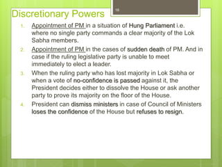 Discretionary Powers
1. Appointment of PM in a situation of Hung Parliament i.e.
where no single party commands a clear majority of the Lok
Sabha members.
2. Appointment of PM in the cases of sudden death of PM. And in
case if the ruling legislative party is unable to meet
immediately to elect a leader.
3. When the ruling party who has lost majority in Lok Sabha or
when a vote of no-confidence is passed against it, the
President decides either to dissolve the House or ask another
party to prove its majority on the floor of the House.
4. President can dismiss ministers in case of Council of Ministers
loses the confidence of the House but refuses to resign.
16
 