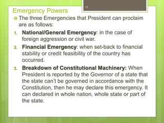 Emergency Powers
 The three Emergencies that President can proclaim
are as follows:
1. National/General Emergency: in the case of
foreign aggression or civil war.
2. Financial Emergency: when set-back to financial
stability or credit feasibility of the country has
occurred.
3. Breakdown of Constitutional Machinery: When
President is reported by the Governor of a state that
the state can’t be governed in accordance with the
Constitution, then he may declare this emergency. It
can declared in whole nation, whole state or part of
the state.
17
 