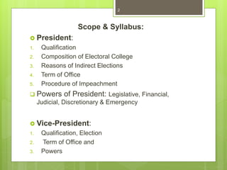 Scope & Syllabus:
 President:
1. Qualification
2. Composition of Electoral College
3. Reasons of Indirect Elections
4. Term of Office
5. Procedure of Impeachment
 Powers of President: Legislative, Financial,
Judicial, Discretionary & Emergency
 Vice-President:
1. Qualification, Election
2. Term of Office and
3. Powers
2
 