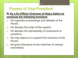 Powers of Vice-President
B) As a Ex-Officio Chairman of Rajya Sabha he
conducts the following functions:
a) He regulates proceedings and debates of the
House.
b) He decides the order of the speech.
c) He decides the admissibility of resolutions or
questions.
d) He may adjourn or suspend the business of the
House.
e) He gives directions to the chairmen of various
committees.
25
 