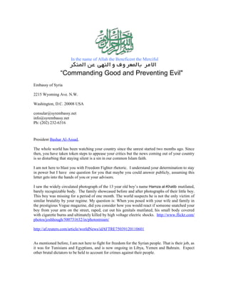 In the name of Allah the Beneficent the Merciful


                “Commanding Good and Preventing Evil"
Embassy of Syria

2215 Wyoming Ave. N.W.

Washington, D.C. 20008 USA

consular@syrembassy.net
info@syrembassy.net
Ph: (202) 232-6316



President Bashar Al-Assad,

The whole world has been watching your country since the unrest started two months ago. Since
then, you have taken token steps to appease your critics but the news coming out of your country
is so disturbing that staying silent is a sin in our common Islam faith.

I am not here to blast you with Freedom Fighter rhetoric. I understand your determination to stay
in power but I have one question for you that maybe you could answer publicly, assuming this
letter gets into the hands of you or your advisors.

I saw the widely circulated photograph of the 13 year old boy’s name Hamza al-Khatib mutilated,
barely recognizable body. The family showcased before and after photographs of their little boy.
This boy was missing for a period of one month. The world suspects he is not the only victim of
similar brutality by your regime. My question is: When you posed with your wife and family in
the prestigious Vogue magazine, did you consider how you would react if someone snatched your
boy from your arm on the street, raped, cut out his genitals mutilated, his small body covered
with cigarette burns and ultimately killed by high voltage electric shocks. http://www.flickr.com/
photos/joshhough/500731632/in/photostream/

http://af.reuters.com/article/worldNews/idAFTRE75039120110601


As mentioned before, I am not here to fight for freedom for the Syrian people. That is their job, as
it was for Tunisians and Egyptians, and is now ongoing in Libya, Yemen and Bahrain. Expect
other brutal dictators to be held to account for crimes against their people.
 